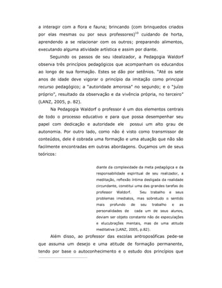 a interagir com a flora e fauna; brincando (com brinquedos criados
por elas mesmas ou por seus professores)10 cuidando de horta,
aprendendo a se relacionar com os outros; preparando alimentos,
executando alguma atividade artística e assim por diante.
     Seguindo os passos de seu idealizador, a Pedagogia Waldorf
observa três princípios pedagógicos que acompanham os educandos
ao longo de sua formação. Estes se dão por setênios. “Até os sete
anos de idade deve vigorar o princípio da imitação como principal
recurso pedagógico; a “autoridade amorosa” no segundo; e o “juízo
próprio”, resultado da observação e da vivência própria, no terceiro”
(LANZ, 2005, p. 82).
     Na Pedagogia Waldorf o professor é um dos elementos centrais
de todo o processo educativo e para que possa desempenhar seu
papel com dedicação e autoridade ele           possui um alto grau de
autonomia. Por outro lado, como não é visto como transmissor de
conteúdos, dele é cobrada uma formação e uma atuação que não são
facilmente encontradas em outras abordagens. Ouçamos um de seus
teóricos:


                           diante da complexidade da meta pedagógica e da
                           responsabilidade espiritual de seu realizador, a
                           meditação, reflexão íntima desligada da realidade
                           circundante, constitui uma das grandes tarefas do
                           professor   Waldorf.     Seu     trabalho   e       seus
                           problemas imediatos, mas sobretudo o sentido
                           mais   profundo     de   seu     trabalho       e    as
                           personalidades de      cada um de seus alunos,
                           deviam ser objeto constante não de especulações
                           e elucubrações mentais, mas de uma atitude
                           meditativa (LANZ, 2005, p.82).

     Além disso, ao professor das escolas antroposóficas pede-se
que assuma um desejo e uma atitude de formação permanente,
tendo por base o autoconhecimento e o estudo dos princípios que
 