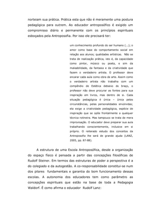 norteiam sua prática. Prática esta que não é meramente uma postura
pedagógica para outrem. Ao educador antroposófico é exigido um
compromisso diário e permanente com os princípios espirituais
esboçados pela Antroposofia. Por isso ele precisará ter:


                            um conhecimento profundo do ser humano (...); o
                            amor como base do comportamento social em
                            relação aos alunos; qualidades artísticas. Não se
                            trata de realização prática, isto é, da capacidade
                            como   pintor,   músico        ou   poeta,     e    sim     da
                            maleabilidade, da fantasia e da criatividade que
                            fazem o verdadeiro artista. O professor deve
                            encarar cada aula como obra de arte. Assim como
                            o   verdadeiro   artista   não      trabalha       com      um
                            compêndio    de Estética debaixo             do    braço,    o
                            professor não deve procurar as fontes para sua
                            inspiração em livros, mas dentro de si. Cada
                            situação   pedagógica      é    única   –    única       pelas
                            circunstâncias, pelas personalidades envolvidas;
                            ela exige a criatividade pedagógica, espécie de
                            inspiração que se opõe frontalmente a qualquer
                            técnica rotineira. Mas tampouco se trata de mera
                            improvisação. O educador deve preparar sua aula
                            trabalhando conscientemente, inclusive em si
                            próprio. O reiterado estudo dos conceitos da
                            Antroposofia lhe será de grande ajuda (LANZ,
                            2005, pp. 87-88).


     A estrutura de uma Escola Antroposófica, desde a organização
do espaço físico é pensada a partir das concepções filosóficas de
Rudolf Steiner. Em termos das estruturas de poder a perspectiva é a
do colegiado e da autogestão. A co-responsabilidade constitui-se num
dos pilares fundamentais e garantia do bom funcionamento dessas
escolas. A autonomia dos educadores tem como parâmetro as
concepções espirituais que estão na base de toda a Pedagogia
Waldorf. É como afirma o educador Rudolf Lanz:
 