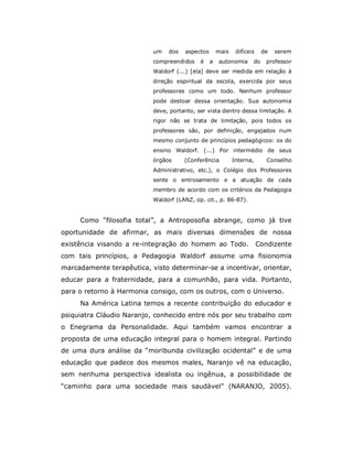 um   dos   aspectos       mais    difíceis    de   serem
                           compreendidos    é    a   autonomia      do    professor
                           Waldorf (...) [ela] deve ser medida em relação à
                           direção espiritual da escola, exercida por seus
                           professores como um todo. Nenhum professor
                           pode destoar dessa orientação. Sua autonomia
                           deve, portanto, ser vista dentro dessa limitação. A
                           rigor não se trata de limitação, pois todos os
                           professores são, por definição, engajados num
                           mesmo conjunto de princípios pedagógicos: os do
                           ensino Waldorf. (...) Por intermédio de seus
                           órgãos     (Conferência          Interna,       Conselho
                           Administrativo, etc.), o Colégio dos Professores
                           sente o entrosamento e a atuação de cada
                           membro de acordo com os critérios da Pedagogia
                           Waldorf (LANZ, op. cit., p. 86-87).


     Como “filosofia total”, a Antroposofia abrange, como já tive
oportunidade de afirmar, as mais diversas dimensões de nossa
existência visando a re-integração do homem ao Todo.                    Condizente
com tais princípios, a Pedagogia Waldorf assume uma fisionomia
marcadamente terapêutica, visto determinar-se a incentivar, orientar,
educar para a fraternidade, para a comunhão, para vida. Portanto,
para o retorno à Harmonia consigo, com os outros, com o Universo.
     Na América Latina temos a recente contribuição do educador e
psiquiatra Cláudio Naranjo, conhecido entre nós por seu trabalho com
o Enegrama da Personalidade. Aqui também vamos encontrar a
proposta de uma educação integral para o homem integral. Partindo
de uma dura análise da “moribunda civilização ocidental” e de uma
educação que padece dos mesmos males, Naranjo vê na educação,
sem nenhuma perspectiva idealista ou ingênua, a possibilidade de
“caminho para uma sociedade mais saudável” (NARANJO, 2005).
 