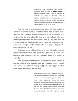 consciência;    mas   enquanto    não     chega     o
                                  verdadeiro dono da casa, ou mestre interior, o
                                  mais que podemos fazer é “abrir os caminhos ao
                                  Senhor”.   Agir   como   se    fôssemos      virtuosos
                                  implicará trabalhar sobre os bloqueios que agora
                                  impedem o caminho a uma vontade transegóica,
                                  e assim podemos nos tornar compatíveis com a
                                  virtude (NARANJO, op. cit. p. 235).


      Para Naranjo o autoconhecimento deve ser incorporado ao
currículo, pois “uma educação verdadeiramente mais relevante para a
vida teria que privilegiar o autoconhecimento, o que significaria, junto
ao propósito de uma educação para uma convivência feliz, uma
reeducação importante dos educadores” (ibid, p.130). São, para ele,
três os elementos fundamentais na formação de professores para
uma nova educação: “autoconhecimento, reeducação interpessoal e
cultura espiritual” (id. ibid).
      De acordo com o médico chileno uma nova educação, portanto,
precisa contemplar esses dois aspectos: o pessoal e o social. Uma
educação que possibilite, ao ser humano, estes dois níveis de
evolução.
      Uma educação voltada para a construção de novos tempos é,
em sua essência, uma proposta para um “indivíduo inteiro” inserido
em um “mundo unificado” (ibid, p. 135). Uma abordagem holística,
uma “educação integral”. Diz Naranjo:


                                  longe de constituir um luxo, uma nova educação –
                                  uma educação da pessoa inteira para um mundo
                                  total – é uma necessidade urgente, e é também
                                  nossa   maior     esperança:   todos    os     nossos
                                  problemas se simplificariam enormemente só com
                                  o poder alcançar uma verdadeira saúde mental, já
                                  que esta traz consigo uma autêntica capacidade
                                  de amar. Como dizia Krishnamurti há anos atrás,
                                  “a paz individual é a base sobre a qual se assenta
 