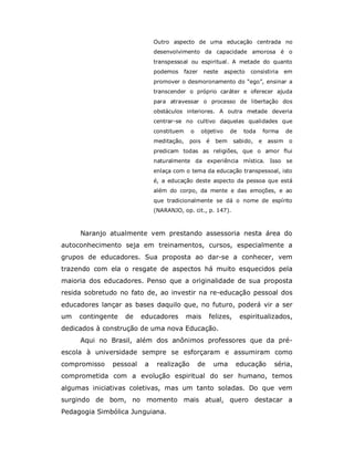 Outro aspecto de uma educação centrada no
                             desenvolvimento da capacidade amorosa é o
                             transpessoal ou espiritual. A metade do quanto
                             podemos      fazer    neste      aspecto   consistiria       em
                             promover o desmoronamento do “ego”, ensinar a
                             transcender o próprio caráter e oferecer ajuda
                             para atravessar o processo de libertação dos
                             obstáculos interiores. A outra metade deveria
                             centrar-se no cultivo daquelas qualidades que
                             constituem     o      objetivo     de    toda       forma    de
                             meditação,     pois     é   bem     sabido,     e    assim    o
                             predicam todas as religiões, que o amor flui
                             naturalmente da experiência mística. Isso se
                             enlaça com o tema da educação transpessoal, isto
                             é, a educação deste aspecto da pessoa que está
                             além do corpo, da mente e das emoções, e ao
                             que tradicionalmente se dá o nome de espírito
                             (NARANJO, op. cit., p. 147).



     Naranjo atualmente vem prestando assessoria nesta área do
autoconhecimento seja em treinamentos, cursos, especialmente a
grupos de educadores. Sua proposta ao dar-se a conhecer, vem
trazendo com ela o resgate de aspectos há muito esquecidos pela
maioria dos educadores. Penso que a originalidade de sua proposta
resida sobretudo no fato de, ao investir na re-educação pessoal dos
educadores lançar as bases daquilo que, no futuro, poderá vir a ser
um   contingente   de   educadores        mais       felizes,        espiritualizados,
dedicados à construção de uma nova Educação.
     Aqui no Brasil, além dos anônimos professores que da pré-
escola à universidade sempre se esforçaram e assumiram como
compromisso   pessoal    a    realização        de       uma     educação           séria,
comprometida com a evolução espiritual do ser humano, temos
algumas iniciativas coletivas, mas um tanto soladas. Do que vem
surgindo de bom, no momento mais atual, quero destacar a
Pedagogia Simbólica Junguiana.
 