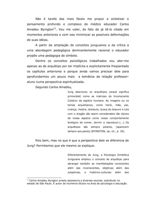 Não é tarefa das mais fáceis me propor a sintetizar o
pensamento profundo e complexo do médico educador Carlos
Amadeu Byington13. Vou me valer, do fato de já tê-lo citado em
momentos anteriores e com isso minimizar as possíveis deformações
de suas idéias.
      A partir da ampliação de conceitos junguianos e da crítica a
uma abordagem pedagógica dominantemente racional o educador
propõe uma pedagogia do símbolo.
      Dentre os conceitos psicológicos trabalhados vou ater-me
apenas ao de arquétipo por ter implícita e explicitamente freqüentado
os capítulos anteriores e porque ainda vamos precisar dele para
aprofundarmos um pouco mais               a temática da relação professor-
aluno numa perspectiva espiritualizada.
      Segundo Carlos Amadeu,
                                 Jung descreveu os arquétipos (arqué significa
                                 primordial) como as matrizes do Inconsciente
                                 Coletivo da espécie humana. As imagens ou os
                                 temas    arquetípicos,   como     herói,   mãe,   pai,
                                 criança, mestre, discípulo, busca do tesouro e luta
                                 com o dragão são assim considerados tão típicos
                                 de nossa espécie como nosso comportamento
                                 biológico de comer, dormir e reproduzir.(...) Os
                                 arquétipos    são    sempre     polares,   [aparecem
                                 sempre aos pares] (BYINGTON, op. cit., p. 36).


      Pois bem, mas no que é que a perspectiva dele se diferencia de
Jung? Permitamos que ele mesmo se explique.


                                 Diferentemente de Jung, a Psicologia Simbólica
                                 Junguiana ampliou o conceito de arquétipo para
                                 abranger também as manifestações conscientes
                                 além    das   inconscientes,   objetivas   além   das
                                 subjetivas,    e    histórico-culturais    além   das

13
  Carlos Amadeu Byngton presta assessoria a diversas escolas, sobretudo no
estado de São Paulo. É autor de inúmeros títulos na área de psicologia e educação.
 