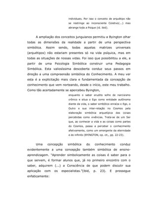 individuais. Por isso o conceito de arquétipo não
                                   se restringe ao inconsciente Coletivo(...) mas
                                   abrange toda a Psique (id. ibid).


         A ampliação dos conceitos junguianos permitiu a Byington olhar
todas as dimensões da realidade a partir de uma perspectiva
simbólica.     Assim      sendo,      todas      aquelas      matrizes       universais
(arquétipos) não estariam presentes só na vida psíquica, mas em
todas as situações de nossas vidas. Foi isso que possibilitou a ele, a
partir    de   uma     Psicologia     Simbólica       construir       uma    Pedagogia
Simbólica. Esta valiosíssima descoberta conduz seus passos em
direção a uma compreensão simbólica do Conhecimento. A meu ver
esta é a explicitação mais clara e fundamentada da concepção de
conhecimento que vem norteando, desde o início, este meu trabalho.
Como tão acertadamente se apercebeu Byington,
                                   enquanto o saber erudito sofre de narcisismo
                                   crônico e situa o Ego como entidade autônoma
                                   diante da vida, o saber simbólico enraíza o Ego, o
                                   Outro   e    sua   inter-relação   no    Cosmos    pela
                                   elaboração    simbólica    arquetípica    das     coisas
                                   percebidas como vivências. Trata-se de um Ser
                                   que, ao conhecer a vida e as coisas como partes
                                   do Cosmos, passa a perceber o conhecimento
                                   afetivamente, como um emergente da eternidade
                                   e do infinito (BYINGTON, op. cit., pp. 22-23).


         Uma    concepção      simbólica          do      conhecimento             conduz
evidentemente a uma concepção também simbólica de ensino-
aprendizagem. “Aprender simbolicamente as coisas é saber para o
que servem, é formar alunos que, já no primeiro encontro com o
saber, adquirem (...) a Consciência de que podem discutir sua
aplicação      com   os    especialistas.”(ibid,         p.    23).    E     prossegue
enfaticamente:
 