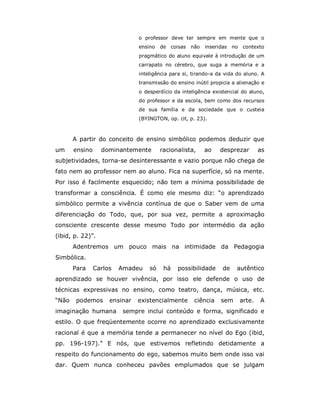 o professor deve ter sempre em mente que o
                               ensino   de coisas   não   inseridas no    contexto
                               pragmático do aluno equivale à introdução de um
                               carrapato no cérebro, que suga a memória e a
                               inteligência para si, tirando-a da vida do aluno. A
                               transmissão do ensino inútil propicia a alienação e
                               o desperdício da inteligência existencial do aluno,
                               do professor e da escola, bem como dos recursos
                               de sua família e da sociedade que o custeia
                               (BYINGTON, op. cit, p. 23).



       A partir do conceito de ensino simbólico podemos deduzir que
um     ensino     dominantemente        racionalista,     ao    desprezar        as
subjetividades, torna-se desinteressante e vazio porque não chega de
fato nem ao professor nem ao aluno. Fica na superfície, só na mente.
Por isso é facilmente esquecido; não tem a mínima possibilidade de
transformar a consciência. É como ele mesmo diz: “o aprendizado
simbólico permite a vivência contínua de que o Saber vem de uma
diferenciação do Todo, que, por sua vez, permite a aproximação
consciente crescente desse mesmo Todo por intermédio da ação
(ibid, p. 22)”.
       Adentremos um pouco mais na intimidade da Pedagogia
Simbólica.
       Para     Carlos   Amadeu    só    há   possibilidade      de   autêntico
aprendizado se houver vivência, por isso ele defende o uso de
técnicas expressivas no ensino, como teatro, dança, música, etc.
“Não    podemos      ensinar   existencialmente      ciência    sem      arte.   A
imaginação humana         sempre inclui conteúdo e forma, significado e
estilo. O que freqüentemente ocorre no aprendizado exclusivamente
racional é que a memória tende a permanecer no nível do Ego (ibid,
pp. 196-197).” E nós, que estivemos refletindo detidamente a
respeito do funcionamento do ego, sabemos muito bem onde isso vai
dar. Quem nunca conheceu pavões emplumados que se julgam
 