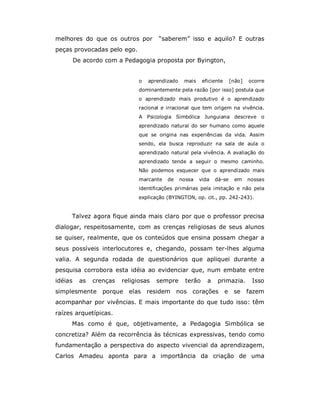 melhores do que os outros por          “saberem” isso e aquilo? E outras
peças provocadas pelo ego.
         De acordo com a Pedagogia proposta por Byington,


                                o   aprendizado    mais     eficiente     [não]   ocorre
                                dominantemente pela razão [por isso] postula que
                                o aprendizado mais produtivo é o aprendizado
                                racional e irracional que tem origem na vivência.
                                A Psicologia Simbólica Junguiana descreve o
                                aprendizado natural do ser humano como aquele
                                que se origina nas experiências da vida. Assim
                                sendo, ela busca reproduzir na sala de aula o
                                aprendizado natural pela vivência. A avaliação do
                                aprendizado tende a seguir o mesmo caminho.
                                Não podemos esquecer que o aprendizado mais
                                marcante   de     nossa   vida    dá-se    em     nossas
                                identificações primárias pela imitação e não pela
                                explicação (BYINGTON, op. cit., pp. 242-243).


     Talvez agora fique ainda mais claro por que o professor precisa
dialogar, respeitosamente, com as crenças religiosas de seus alunos
se quiser, realmente, que os conteúdos que ensina possam chegar a
seus possíveis interlocutores e, chegando, possam ter-lhes alguma
valia. A segunda rodada de questionários que apliquei durante a
pesquisa corrobora esta idéia ao evidenciar que, num embate entre
idéias     as   crenças   religiosas   sempre       terão     a    primazia.       Isso
simplesmente porque elas residem nos corações                           e se      fazem
acompanhar por vivências. E mais importante do que tudo isso: têm
raízes arquetípicas.
     Mas como é que, objetivamente, a Pedagogia Simbólica se
concretiza? Além da recorrência às técnicas expressivas, tendo como
fundamentação a perspectiva do aspecto vivencial da aprendizagem,
Carlos Amadeu aponta para a importância da criação de uma
 