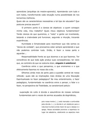 aprendizes (arquétipo do mestre-aprendiz). Aprendendo com tudo e
com todos, transformando cada situação numa possibilidade de nos
tornarmos melhores.
Quais são as características necessárias a tal tipo de educador? Que
posturas precisa assumir?
     O primeiro ponto é a clareza de objetivos: a quem consagro
minha vida, meu trabalho? Quais meus objetivos fundamentais?
Tendo clareza do que queremos, o "resto" a gente vai inventando,
botando a criatividade prá funcionar, seguindo a intuição, trocando
experiências.
     Humildade e Simplicidade para reconhecer que não somos os
"donos da verdade", que precisamos estar sempre aprendendo e que
não podemos controlar tudo. Então, é fazer a nossa parte e
aguardar...
     Responsabilidade frente ao que dizemos e ao que fazemos. Ter
consciência de que toda ação produz suas conseqüências; ter claro
que, ao contrário do que se costuma dizer, ninguém é substituível.
     Coerência entre o que pensamos, o que ensinamos e o que
efetivamente fazemos no nosso dia a dia.
     Olhemos ainda mais de perto para a questão central de nossa
reflexão: quais são as implicações mais diretas de uma Educação
Espiritualizada no fazer pedagógico? No meu entendimento, o fazer
pedagógico, fundamentado na coerência entre o pensar, o falar e o
fazer, na perspectiva da Totalidade, se caracterizará pelo/a:


  -superação do culto à dúvida e assumência de nossas certezas
  fundamentais sem o receio de sermos acusados de dogmáticos,


                            pois nossa mente (...) está marcada e confundida
                            pela dúvida. (...) a dúvida é um obstáculo para a
                            natureza humana ainda maior do que o desejo e o
                            apego. Nossa sociedade promove a esperteza no
                            lugar da sabedoria, celebrando os aspectos mais
 