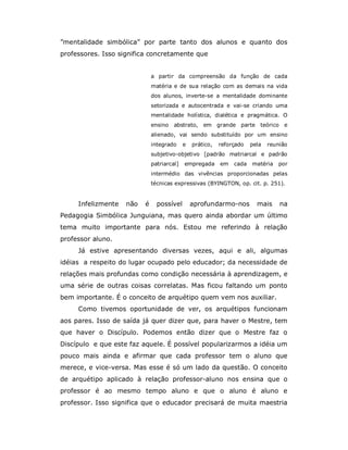 ”mentalidade simbólica” por parte tanto dos alunos e quanto dos
professores. Isso significa concretamente que


                              a partir da compreensão da função de cada
                              matéria e de sua relação com as demais na vida
                              dos alunos, inverte-se a mentalidade dominante
                              setorizada e autocentrada e vai-se criando uma
                              mentalidade holística, dialética e pragmática. O
                              ensino   abstrato,    em grande parte teórico e
                              alienado, vai sendo substituído por um ensino
                              integrado     e   prático,   reforçado   pela   reunião
                              subjetivo-objetivo [padrão matriarcal e padrão
                              patriarcal]   empregada      em   cada   matéria   por
                              intermédio das vivências proporcionadas pelas
                              técnicas expressivas (BYINGTON, op. cit. p. 251).


     Infelizmente   não   é     possível        aprofundarmo-nos         mais     na
Pedagogia Simbólica Junguiana, mas quero ainda abordar um último
tema muito importante para nós. Estou me referindo à relação
professor aluno.
     Já estive apresentando diversas vezes, aqui e ali, algumas
idéias a respeito do lugar ocupado pelo educador; da necessidade de
relações mais profundas como condição necessária à aprendizagem, e
uma série de outras coisas correlatas. Mas ficou faltando um ponto
bem importante. É o conceito de arquétipo quem vem nos auxiliar.
     Como tivemos oportunidade de ver, os arquétipos funcionam
aos pares. Isso de saída já quer dizer que, para haver o Mestre, tem
que haver o Discípulo. Podemos então dizer que o Mestre faz o
Discípulo e que este faz aquele. É possível popularizarmos a idéia um
pouco mais ainda e afirmar que cada professor tem o aluno que
merece, e vice-versa. Mas esse é só um lado da questão. O conceito
de arquétipo aplicado à relação professor-aluno nos ensina que o
professor é ao mesmo tempo aluno e que o aluno é aluno e
professor. Isso significa que o educador precisará de muita maestria
 
