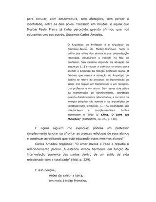 para circular, com desenvoltura, sem afetações, sem perder a
identidade, entre os dois polos. Trocando em miúdos, é aquilo que
Mestre Paulo Freire já tinha percebido quando afirmou que nos
educamos uns aos outros. Ouçamos Carlos Amadeu.


                            O Arquétipo do Professor é o Arquétipo do
                            Professor-Aluno,       do   Mestre-Discípulo.          Sem    o
                            brilho dos olhos dos alunos e sua concentração
                            fascinada, desaparece            o   espírito       na fala do
                            professor. Seu carisma depende da ativação do
                            arquétipo (...) e requer a vivência no ensino para
                            animar o processo da relação professor-aluno. O
                            fascínio que revela a ativação do Arquétipo do
                            Ensino se refere ao processo de transmissão do
                            saber. Ele requer um transmissor e um receptor.
                            Um professor e um aluno. Sem esses dois pólos
                            da   transmissão       do    conhecimento,            sobretudo
                            quando dialeticamente relacionados, a corrente da
                            energia psíquica não acende a luz arquetípica do
                            construtivismo simbólico. (...) As polaridades são
                            inseparáveis       e        complementares.              Juntas
                            expressam      o   Todo     (I       Ching,     O    Livro   das
                            Mutações)” (BYINGTON, op. cit., p. 120).


     E   agora    alguém    me    explique:         poderá           um          professor
simplesmente ignorar ou afrontar as crenças religiosas de seus alunos
e continuar acreditando que está educando esses mesmos alunos?
     Carlos Amadeu responde: “O amor invoca o Todo e repudia o
relacionamento parcial. A estética invoca harmonia em função da
inter-relação coerente das partes dentro de um estilo de vida
relacionado com a totalidade” (ibid, p. 229).


     E isso porque,
               Antes de existir a terra,
               em meio à Noite Primeira,
 
