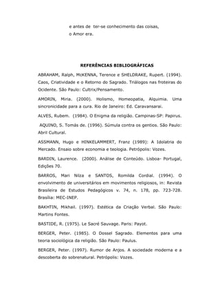 e antes de ter-se conhecimento das coisas,
                  o Amor era.




                        REFERÊNCIAS BIBLIOGRÁFICAS

ABRAHAM, Ralph, McKENNA, Terence e SHELDRAKE, Rupert. (1994).
Caos, Criatividade e o Retorno do Sagrado. Triálogos nas froteiras do
Ocidente. São Paulo: Cultrix/Pensamento.

AMORIN,     Miria.    (2000).    Holismo,   Homeopatia,    Alquimia.   Uma
sincronicidade para a cura. Rio de Janeiro: Ed. Caravansarai.

ALVES, Rubem. (1984). O Enigma da religião. Campinas-SP: Papirus.

AQUINO, S. Tomás de. (1996). Súmula contra os gentios. São Paulo:
Abril Cultural.

ASSMANN, Hugo e HINKELAMMERT, Franz (1989): A Idolatria do
Mercado. Ensaio sobre economia e teologia. Petrópolis: Vozes.

BARDIN, Laurence.        (2000). Análise de Conteúdo. Lisboa- Portugal,
Edições 70.

BARROS,     Mari     Nilza   e   SANTOS,    Romilda   Cordial.   (1994).   O
envolvimento de universitários em movimentos religiosos, in: Revista
Brasileira de Estudos Pedagógicos v. 74, n. 178, pp. 723-728.
Brasília: MEC-INEP.

BAKHTIN, Mikhail. (1997). Estética da Criação Verbal. São Paulo:
Martins Fontes.

BASTIDE, R. (1975). Le Sacré Sauvage. Paris: Payot.

BERGER, Peter. (1985). O Dossel Sagrado. Elementos para uma
teoria sociológica da religião. São Paulo: Paulus.

BERGER, Peter. (1997). Rumor de Anjos. A sociedade moderna e a
descoberta do sobrenatural. Petrópolis: Vozes.
 