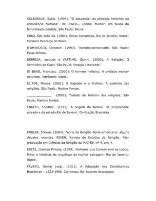 COLEGRAVE, Sukie. (1994). “O desvendar do princípio feminino na
consciência humana”. In: ZWEIG, Connie. Mulher: em busca da
feminilidade perdida. São Paulo: Gente.

CRUZ, São João da. (1984). Obras Completas. Rio de Janeiro: Vozes-
Carmelo Descalço do Brasil.

D’AMBROSIO, Ubiratan. (1997). Transdisciplinaridade. São Paulo:
Palas Athena.

DERRIDA, Jacques e VATTIMO, Gianni. (2000). A Religião. O
Seminário de Capri. São Paulo: Estação Liberdade.

DI BIASI, Francisco. (2000). O homem holístico. A unidade mente-
natureza. Petrópolis: Vozes.

ELIADE, Mircea. (2001). O Sagrado e o Profano. A essência das
religiões. São Paulo: Martins Fontes.

_____________.      (2002). Tratado de história das religiões. São
Paulo: Martins Fontes.

ENGELS, Friedrich. (1975). A origem da família, da propriedade
privada e do estado.Rio de Janeiro: Civilização Brasileira.




ENGLER, Steven. (2004). Teoria da Religião Norte-americana: alguns
debates recentes. REVER. Revista de Estudos da Religião. Pós-
graduação em Ciências da Religião da PUC-SP, nº 4, ano 4.

ESTÉS, Clarissa Pinkola. (1999). Mulheres que Correm com os Lobos.
Mitos e histórias do arquétipo da mulher selvagem. Rio de Janeiro:
Rocco.

FÁVERO,    Osmar   (org).   (2001).     A   Educação   nas   Constituintes
Brasileiras – 1823-1988. Campinas: Ed. Autores Associados.
 