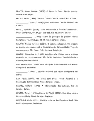 FRAZER, James George. (1982). O Ramo de Ouro. Rio de Janeiro:
Guanabara Koogan.

FREIRE, Paulo. (1994). Cartas a Cristina. Rio de janiero: Paz e Terra.

___________. (1997). Pedagogia da autonomia. Rio de Janeiro: Paz
e Terra.

FREUD, Sigmund. (1976). “Atos Obsessivos e Práticas Obsessivas”.
Obras Completas, vol. IX, pp. 121-131. Rio de Janeiro: Imago.

______________.      (1976). “Além do princípio do prazer”. Obras
Completas, vol. XVIII, pp. 33-34. Rio de Janeiro: Imago.

GALANO, Mônica Haydeé. (1994). O sistema categorial. Um modelo
de análise dos grupos sob o Paradigma da Complexidade. Tese de
doutoramento. São Paulo: PUC. Depto de Psicologia.

GANDHI, Mohandas K. (2003). Autobiografia. Minha vida e minhas
experiências com a verdade. São Paulo: Consulado Geral da Índia e
Associação Palas Athena.

GAY, Peter (1989). Freud: Uma vida para o nosso tempo, São Paulo:
Companhia das Letras.

__________. (1990). O Estilo na História. São Paulo: Companhia das
Letras.

GAY, Peter. (1992). Um judeu sem Deus: Freud, Ateísmo e a
Construção da Psicanálise. Rio de Janeiro: Imago.

GEERTZ, Clifford. (1978). A interpretação das culturas. Rio de
Janeiro: Zahar.

GYATSO, Tenzi. (14º Dalai Lama do Tibet). (2000). Uma ética para o
terceiro milênio. Rio de Janeiro: Sextante.

GINZBURG. Carlo. (1991) História noturna. Decifrando o Sabá. São
Paulo: Companhia das Letras.
 