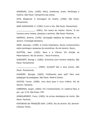 GINZBURG, Carlo. (1999). Mitos, emblemas, sinais. Morfologia e
história. São Paulo: Companhia das Letras.

GITA, Bhagavad. A mensagem do mestre. (1996). São Paulo:
Pensamento.

GRAF DURCKHEIM, K. (1994). O zen e nós. São Paulo: Pensamento.

________________. (2001). Em busca do mestre interior. O ser
humano como mestre, discípulo e caminho. São Paulo: Paulinas.

GRAMSCI, Antonio. (1978). Concepção dialética da história. Rio de
Janeiro: Civilização Brasileira.

GROF, Stanislav. (1999). A mente holotrópica. Novos conhecimentos
sobre psicologia e pesquisa da consciência. Rio de Janeiro: Rocco.

GUITTON,     Jean.   (1992).   Deus   e   a   Ciência.   Em   direção   ao
Metarrealismo. Rio de Janeiro: . Nova Fronteira.

GURDJIEFF, George I. (1982). Encontros Com homens notáveis. São
Paulo: Pensamento.

__________________. (2005). Gurdjieff fala a seus alunos. São
Paulo: Pensamento.

GUSDORF, Georges. (2003). Professores para quê?                Para uma
pedagogia da pedagogia. São Paulo: Martins Fontes.

GYATSO, Tenzin. (2000). Uma ética para o novo milênio. Rio de
Janeiro: Sextante.

HABERMAS, Jürgen. (2002). Fé e Conhecimento. In: Caderno Mais, 6
jan., pp. 5-10. São Paulo: FSP.

HINKELAMMERT, Franz. (1983). As armas ideológicas da morte. São
Paulo: Paulinas.

HISTORIAS DA TRADIÇÃO SUFI. (1993). Rio de Janeiro: Ed. Dervish-
Instituto Tarika.
 