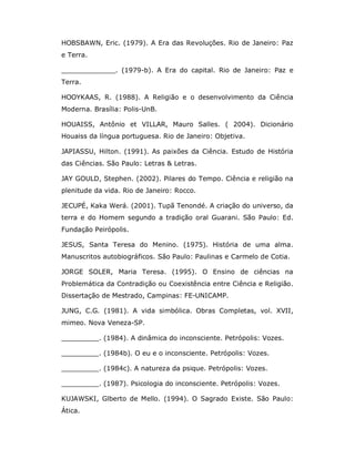 HOBSBAWN, Eric. (1979). A Era das Revoluções. Rio de Janeiro: Paz
e Terra.

_____________. (1979-b). A Era do capital. Rio de Janeiro: Paz e
Terra.

HOOYKAAS, R. (1988). A Religião e o desenvolvimento da Ciência
Moderna. Brasília: Polis-UnB.

HOUAISS, Antônio et VILLAR, Mauro Salles. ( 2004). Dicionário
Houaiss da língua portuguesa. Rio de Janeiro: Objetiva.

JAPIASSU, Hilton. (1991). As paixões da Ciência. Estudo de História
das Ciências. São Paulo: Letras & Letras.

JAY GOULD, Stephen. (2002). Pilares do Tempo. Ciência e religião na
plenitude da vida. Rio de Janeiro: Rocco.

JECUPÉ, Kaka Werá. (2001). Tupã Tenondé. A criação do universo, da
terra e do Homem segundo a tradição oral Guarani. São Paulo: Ed.
Fundação Peirópolis.

JESUS, Santa Teresa do Menino. (1975). História de uma alma.
Manuscritos autobiográficos. São Paulo: Paulinas e Carmelo de Cotia.

JORGE SOLER, Maria Teresa. (1995). O Ensino de ciências na
Problemática da Contradição ou Coexistência entre Ciência e Religião.
Dissertação de Mestrado, Campinas: FE-UNICAMP.

JUNG, C.G. (1981). A vida simbólica. Obras Completas, vol. XVII,
mimeo. Nova Veneza-SP.

_________. (1984). A dinâmica do inconsciente. Petrópolis: Vozes.

_________. (1984b). O eu e o inconsciente. Petrópolis: Vozes.

_________. (1984c). A natureza da psique. Petrópolis: Vozes.

_________. (1987). Psicologia do inconsciente. Petrópolis: Vozes.

KUJAWSKI, Glberto de Mello. (1994). O Sagrado Existe. São Paulo:
Ática.
 