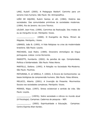 LANZ, Rudolf. (2005). A Pedagogia Waldorf. Caminho para um
sensino mais humano. São Paulo: Ed. Antroposófica.

LEÃO DE AQUINO, Rubim Santos et alli. (1984). História das
sociedades. Das comunidades primitivas às sociedades modernas.
(1984). Rio de Janeiro: Ao Livro Técnico.

LELOUP, Jean-Yves. (1999). Caminhos da Realização. Dos medos do
eu ao mergulho no ser. Petrópolis: Vozes.

_______________.       (2000). O Evangelho de Maria. Miriam de
Mágdala. Petrópolis,: Vozes.

LIBANIO, João B. (1995). A Vida Religiosa na crise da modernidade
brasileira. São Paulo: Loyola.

MACHADO, José Pedro. (1989). Dicionário etimológico da língua
portuguesa. Lisboa: Livros Horizonte.

MARIOTTI, Humberto. (2002). As paixões do ego. Complexidade,
Política e Solidariedade. São Paulo: Palas Atena.

MARTELLI, Stefano. (1995). A Religião na Sociedade Pós-Moderna.
São Paulo: Paulinas.

MATURANA, H. et VARELA, F. (2002). A Árvore do Conhecimento: as
bases biológicas da compreensão humana. São Paulo: Palas Athena.

MELUCCI, Alberto. (2001). A Invenção do Presente. Movimentos
Sociais nas sociedades complexas. Petrópolis: Vozes.

MORAIS, Régis. (1997). Stress existencial e sentido da vida. São
Paulo: Loyola.

____________. (1997b). Sobre sociedade e ciência no mundo atual
(A Psicologia). Campinas: Cadernos de pesquisa – NEP.

____________. (2002). Espiritualidade e Educação.       Campinas:
Centro Espirita Allan Kardec.
 