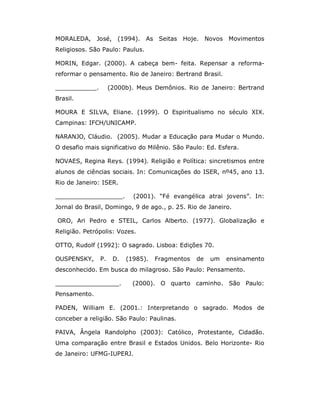 MORALEDA, José, (1994). As Seitas           Hoje. Novos Movimentos
Religiosos. São Paulo: Paulus.

MORIN, Edgar. (2000). A cabeça bem- feita. Repensar a reforma-
reformar o pensamento. Rio de Janeiro: Bertrand Brasil.

___________.        (2000b). Meus Demônios. Rio de Janeiro: Bertrand
Brasil.

MOURA E SILVA, Eliane. (1999). O Espiritualismo no século XIX.
Campinas: IFCH/UNICAMP.

NARANJO, Cláudio. (2005). Mudar a Educação para Mudar o Mundo.
O desafio mais significativo do Milênio. São Paulo: Ed. Esfera.

NOVAES, Regina Reys. (1994). Religião e Política: sincretismos entre
alunos de ciências sociais. In: Comunicações do ISER, nº45, ano 13.
Rio de Janeiro: ISER.

__________________.         (2001). “Fé evangélica atrai jovens”. In:
Jornal do Brasil, Domingo, 9 de ago., p. 25. Rio de Janeiro.

ORO, Ari Pedro e STEIL, Carlos Alberto. (1977). Globalização e
Religião. Petrópolis: Vozes.

OTTO, Rudolf (1992): O sagrado. Lisboa: Edições 70.

OUSPENSKY,     P.    D.   (1985).   Fragmentos   de   um   ensinamento
desconhecido. Em busca do milagroso. São Paulo: Pensamento.

_________________.          (2000). O quarto caminho. São Paulo:
Pensamento.

PADEN, William E. (2001.: Interpretando o sagrado. Modos de
conceber a religião. São Paulo: Paulinas.

PAIVA, Ângela Randolpho (2003): Católico, Protestante, Cidadão.
Uma comparação entre Brasil e Estados Unidos. Belo Horizonte- Rio
de Janeiro: UFMG-IUPERJ.
 