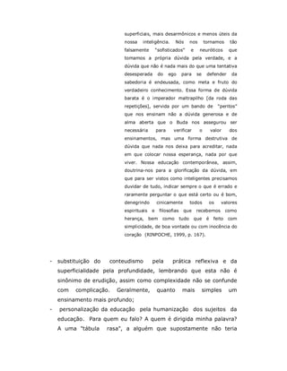 superficiais, mais desarmônicos e menos úteis da
                           nossa   inteligência.        Nós         nos       tornamos       tão
                           falsamente         “sofisticados”        e     neuróticos         que
                           tomamos a própria dúvida pela verdade, e a
                           dúvida que não é nada mais do que uma tentativa
                           desesperada         do    ego     para        se    defender       da
                           sabedoria é endeusada, como meta e fruto do
                           verdadeiro conhecimento. Essa forma de dúvida
                           barata é o imperador maltrapilho [da roda das
                           repetições], servida por um bando de                       “peritos”
                           que nos ensinam não a dúvida generosa e de
                           alma aberta que o Buda nos assegurou ser
                           necessária         para     verificar          o        valor     dos
                           ensinamentos, mas uma forma destrutiva de
                           dúvida que nada nos deixa para acreditar, nada
                           em que colocar nossa esperança, nada por que
                           viver. Nossa educação contemporânea, assim,
                           doutrina-nos para a glorificação da dúvida, em
                           que para ser vistos como inteligentes precisamos
                           duvidar de tudo, indicar sempre o que é errado e
                           raramente perguntar o que está certo ou é bom,
                           denegrindo         cinicamente           todos       os     valores
                           espirituais    e     filosofias    que       recebemos           como
                           herança,      bem     como        tudo       que    é    feito   com
                           simplicidade, de boa vontade ou com inocência do
                           coração (RINPOCHE, 1999, p. 167).




-   substituição do   conteudismo         pela        prática reflexiva e da
    superficialidade pela profundidade, lembrando que esta não é
    sinônimo de erudição, assim como complexidade não se confunde
    com   complicação.   Geralmente,          quanto          mais            simples        um
    ensinamento mais profundo;
-   personalização da educação pela humanização dos sujeitos da
    educação. Para quem eu falo? A quem é dirigida minha palavra?
    A uma "tábula     rasa", a alguém que supostamente não teria
 