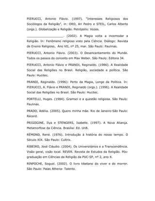 PIERUCCI,    Antonio   Flávio.    (1997).   “Interesses   Religiosos   dos
Sociólogos da Religião”, in: ORO, Ari Pedro e STEIL, Carlos Alberto
(orgs.). Globalização e Religião. Petrópolis: Vozes.

____________________. (2002). A Magia volta a incomodar a
Religião. In: Fenômeno religioso visto pela Ciência. Diálogo: Revista
de Ensino Religioso, Ano VII, nº 25, mar. São Paulo: Paulinas.

PIERUCCI, Antonio Flávio. (2003). O Desencantamento do Mundo.
Todos os passos do conceito em Max Weber. São Paulo: Editora 34.

PIERUCCI, Antonio Flávio e PRANDI, Reginaldo. (1986). A Realidade
Social das Religiões no Brasil. Religião, sociedade e política. São
Paulo: Hucitec.

PRANDI, Reginaldo. (1996): Perto da Magia, Longe da Política. In:
PIERUCCI, A. Flávio e PRANDI, Reginaldo (orgs.). (1996). A Realidade
Social das Religiões no Brasil. São Paulo: Hucitec.

PORTELLI, Huges. (1984). Gramsci e a questão religiosa. São Paulo:
Paulinas.

PRADO, Adélia. (2005). Quero minha mãe. Rio de Janeiro-São Paulo:
Record.

PRIGOGINE, Ilya e STENGERS, Isabelle. (1997). A Nova Aliança.
Metamorfose da Ciência. Brasília: Ed. UnB.

RÉMOND, René. (1976). Introdução à história do nosso tempo. O
Século XIX. São Paulo: Cultrix.

RIBEIRO, José Cláudio. (2004). Os Universitários e a Transcendência.
Visão geral, visão local. REVER. Revista de Estudos da Religião. Pós-
graduação em Ciências da Religião da PUC-SP, nº 2, ano 4.

RINPOCHE, Sogyal. (2002). O livro tibetano do viver e do morrer.
São Paulo: Palas Athena- Talento.
 