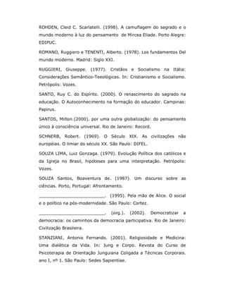ROHDEN, Cleid C. Scarlatelli. (1998). A camuflagem do sagrado e o
mundo moderno à luz do pensamento de Mircea Eliade. Porto Alegre:
EDIPUC.

ROMANO, Ruggiero e TENENTI, Alberto. (1978). Los fundamentos Del
mundo moderno. Madrid: Siglo XXI.

RUGGIERI, Giuseppe. (1977). Cristãos e Socialismo na Itália:
Considerações Semântico-Teeológicas. In: Cristianismo e Socialismo.
Petrópolis: Vozes.

SANTO, Ruy C. do Espírito. (2000). O renascimento do sagrado na
educação. O Autoconhecimento na formação do educador. Campinas:
Papirus.

SANTOS, Milton.(2000). por uma outra globalização: do pensamento
único à consciência universal. Rio de Janeiro: Record.

SCHNERB, Robert. (1969). O Século           XIX. As civilizações não
européias. O limiar do século XX. São Paulo: DIFEL.

SOUZA LIMA, Luiz Gonzaga. (1979). Evolução Política dos católicos e
da Igreja no Brasil, hipóteses para uma interpretação. Petrópolis:
Vozes.

SOUZA Santos, Boaventura de. (1987). Um discurso sobre as
ciências. Porto, Portugal: Afrontamento.

_________________________. (1995). Pela mão de Alice. O social
e o político na pós-modernidade. São Paulo: Cortez.

_________________________.        (org.).   (2002).   Democratizar   a
democracia: os caminhos da democracia participativa. Rio de Janeiro:
Civilização Brasileira.

STANZIANI, Antonio Fernando. (2001). Religiosidade e Medicina:
Uma dialética da Vida. In: Jung e Corpo. Revista do Curso de
Psicoterapia de Orientação Junguiana Coligada a Técnicas Corporais.
ano I, nº 1. São Paulo: Sedes Sapientiae.
 
