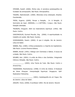 STEINER, Rudolf. (2006). Minha vida. A narrativa autobiográfica do
fundador da antroposofia. São Paulo: Antroposófica.

TAGORE, Rabindranath. (1969). Oferenda Lírica (Gitanjali). Brasília:
Coordenada.

TRÍAS, Eugenio. (2000). Pensar a Religião.              In: A Religião. O
Seminário de Capri. DERRIDA, J. e VATTIMO, J (orgs.). São Paulo:
Estação Liberdade.

TRUNGPA, Chogyam. Além do materialismo espiritual. (1992). São
Paulo: Cultrix.

VASCONCELOS, Eymard Mourão, Org.           (2006). A espiritualidade no
trabalho em saúde. São Paulo: Hucitec.

VIVEKANANDA, Swami. (2004). O que é religião. Rio de Janeiro:
Lótus do Saber.

WEBER, Max. (1985). A Ética protestante e o Espírito do Capitalismo.
São Paulo: Livraria Pioneira Editora.

WEBER, Reneé. (1991). Diálogo com Cientistas e Sábios. A busca da
unidade. São Paulo: Cultrix.

WILBER, Ken. (2001). A união da Alma e dos Sentidos. Integrando
Ciência e Religião. São Paulo: Cultrix.

____________. (2003). Uma Teoria de Tudo. São Paulo: Cultrix e
Amaná-Key.

YOGANANDA, Paramahansa. (1998). O vinho do místico. O Rubaiyat
de   Omar    Khayyan.     Interpretação   Espiritual.    Singapura:   Self-
Realization Fellowship.

______________________. (2001). Autobiografia de um Yogue. Rio
de Janeiro: Lótus do Saber.

ZAGURY, Tania. (2006). O professor refém. Rio de Janeiro: Record.
 