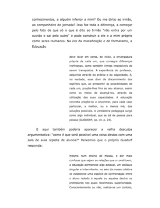 conhecimentos, a alguém inferior a mim? Ou me dirijo ao irmão,
  ao companheiro de jornada? Isso faz toda a diferença, a começar
  pelo fato de que só o que é dito ao Irmão "não entra por um
  ouvido e sai pelo outro" e pode construir a ele e a mim próprio
  como seres Humanos. Na era da massificação e do formalismo, a
  Educação


                         deve levar em conta, de início, a envergadura
                         própria de cada um, que consagra diferenças
                         intrínsecas, como também limites impossíveis de
                         serem transpostos. A experiência do professor,
                         adquirida através da prática e da sagacidade, é,
                         na verdade, esse dom de discernimento dos
                         espíritos que, ao pressentir as possibilidades de
                         cada um, propõe-lhes fins ao seu alcance, assim
                         como    os    meios   de   alcançá-los,   através   da
                         utilização das suas capacidades. A educação
                         concreta propõe-se a encontrar, para cada caso
                         particular,   a melhor,    ou   a menos má,         das
                         soluções possíveis. A verdadeira pedagogia surge
                         como algo individual, que se dá de pessoa para
                         pessoa (GUSDORF, op. cit. p. 24).


     E   aqui   também   poderia       aparecer      a   velha       desculpa
argumentativa: “como é que será possível uma coisa destas com uma
sala de aula repleta de alunos?” Deixemos que o próprio Gusdorf
responda:


                         mesmo num ensino de massa,                e por mais
                         confusas que sejam as relações que o constituem,
                         a educação permanece algo pessoal, um colóquio
                         singular e intermitente: no seio da massa coletiva
                         se estabelece uma espécie de confrontação entre
                         o aluno isolado e aquele ou aqueles dentre os
                         professores nos quais reconheceu superioridade.
                         Conscientemente ou não, realiza-se um contato,
 