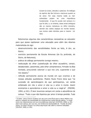 trocam-se sinais, atitudes e palavras. Os diálogos
                                do espírito são tão furtivos e decisivos quanto os
                                do   amor.   Por   essa   mesma   razão   os   mal-
                                entendidos    podem       ter   uma   importância
                                fundamental. O que foi ouvido nem sempre é o
                                que foi dito, e, no entanto, esses sinais ambíguos
                                são os marcos indicativos no difícil itinerário,
                                através dos vastos espaços do mundo escolar,
                                que conduz cada indivíduo para si mesmo          (id.
                                ibid).


    Retomemos algumas das características necessárias ao educador
para que possa capitanear uma educação para além dos ditames
materialistas do ego:
-   desenvolvimento das sensibilidades frente ao belo, à dor, ao
    Outro;
-   exercício permanente da Escuta Amorosa (do Eu profundo, do
    Outro, da Natureza);
-   prática do diálogo permanente consigo mesmo;
-   reeducação do olhar (substituição do olhar acusatório, censor,
    desabonador, pessimista, pelo olhar compreensivo, firmado na Boa
    Vontade, procurando valorizar o que nos une, superando o que
    nos separa;2
-   reflexão permanente acerca do mundo em que vivemos e de
    nossas atitudes quotidianas. Mestre Paulo Freire dizia que "na
    sucessão de aprendizagens de que participamos, vai sendo
    enfatizado em nós o amor á vida ou o amor à morte. Assim
    ensinamos e aprendemos a amar a vida ou a negá-la" (FREIRE,
    1994, p.101). É bom levarmos sempre em conta a advertência de
    Leloup: "Tudo o que não fazemos por amor é tempo perdido. Tudo

2
  O Dalai Lama (Tenzin Gyatso) em seu livro Uma Ética para o Novo Milênio nos
alerta a respeito da necessidade de modificarmos nossa atitude básica, "o modo
como nos relacionamos com as circunstâncias externas",(GYATSO, 2000, p. 69).
Jean Yves Leloup, por sua vez, nos lembra da necessidade de "mudar de olhar
[pois] "os olhos carnais e os olhos espirituais não vêem a mesma realidade"
(LELOUP, 2000, p.159).
 