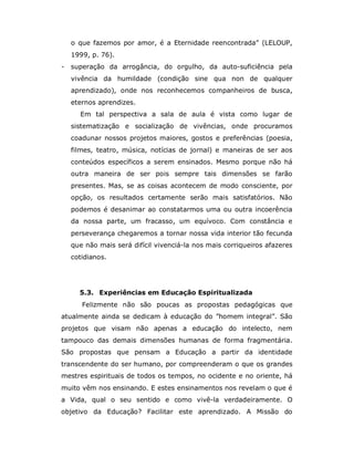 o que fazemos por amor, é a Eternidade reencontrada” (LELOUP,
    1999, p. 76).
-   superação da arrogância, do orgulho, da auto-suficiência pela
    vivência da humildade (condição sine qua non de qualquer
    aprendizado), onde nos reconhecemos companheiros de busca,
    eternos aprendizes.
      Em tal perspectiva a sala de aula é vista como lugar de
    sistematização e socialização de vivências, onde procuramos
    coadunar nossos projetos maiores, gostos e preferências (poesia,
    filmes, teatro, música, notícias de jornal) e maneiras de ser aos
    conteúdos específicos a serem ensinados. Mesmo porque não há
    outra maneira de ser pois sempre tais dimensões se farão
    presentes. Mas, se as coisas acontecem de modo consciente, por
    opção, os resultados certamente serão mais satisfatórios. Não
    podemos é desanimar ao constatarmos uma ou outra incoerência
    da nossa parte, um fracasso, um equívoco. Com constância e
    perseverança chegaremos a tornar nossa vida interior tão fecunda
    que não mais será difícil vivenciá-la nos mais corriqueiros afazeres
    cotidianos.




      5.3. Experiências em Educação Espiritualizada
       Felizmente não são poucas as propostas pedagógicas que
atualmente ainda se dedicam à educação do ”homem integral”. São
projetos que visam não apenas a educação do intelecto, nem
tampouco das demais dimensões humanas de forma fragmentária.
São propostas que pensam a Educação a partir da identidade
transcendente do ser humano, por compreenderam o que os grandes
mestres espirituais de todos os tempos, no ocidente e no oriente, há
muito vêm nos ensinando. E estes ensinamentos nos revelam o que é
a Vida, qual o seu sentido e como vivê-la verdadeiramente. O
objetivo da Educação? Facilitar este aprendizado. A Missão do
 
