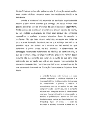 Mestre? Ensinar, sobretudo, pelo exemplo. A educação possui, então,
esse caráter iniciático pelo qual somos introduzidos nos Mistérios da
Existência.
        Dentre a infinidade de propostas de Educação Espiritualizada
escolhi quatro dentre aquelas que conheço um pouco melhor. Não
poderia deixar de lado as propostas do grande educador Edgar Morin.
Ainda que não se constituam propriamente em um sistema de ensino,
ou um método pedagógico, as incluí aqui porque são princípios
necessários a qualquer proposta educativa digna de respeito e
confiança. São por isso mesmo princípios presentes em todas as
propostas de Educação Espiritualizada de que até hoje tive notícia. A
princípio fiquei em dúvida se o incluiria ou não devido ao que
considero o ponto crítico de sua proposta: a continuidade da
concepção racionalista-materialista da natureza do conhecimento, o
que se constitui a meu ver algo de extrema gravidade. Por fim decidi
incluí-lo não tão somente pelo valor do conjunto de sua obra, mas
sobretudo, por ser (pelo que sei) um dos poucos representantes do
pensamento acadêmico, conhecido mundialmente, a aproximar-se do
que estou aqui chamando de Educação Espiritualizada. Vejamos. Para
Morin


                            a condição humana está marcada por duas
                            grandes incertezas: a incerteza cognitiva e a
                            incerteza histórica. Há três princípios de incerteza
                            no   conhecimento:   o   primeiro   é   cerebral:   o
                            conhecimento nunca é um reflexo do real, mas
                            sempre tradução e construção, isto é, comporta
                            risco de erro; o segundo é físico: o conhecimento
                            dos fatos é sempre tributário da interpretação; o
                            terceiro é epistemológico: decorre da crise dos
                            fundamentos da certeza, em filosofia (a partir de
                            Nietzsche), depois em ciência ( a partir de
                            Bachelard e Popper). Conhecer e pensar não é
 