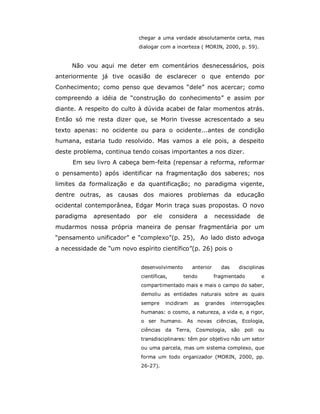 chegar a uma verdade absolutamente certa, mas
                            dialogar com a incerteza ( MORIN, 2000, p. 59).


     Não vou aqui me deter em comentários desnecessários, pois
anteriormente já tive ocasião de esclarecer o que entendo por
Conhecimento; como penso que devamos “dele” nos acercar; como
compreendo a idéia de “construção do conhecimento” e assim por
diante. A respeito do culto à dúvida acabei de falar momentos atrás.
Então só me resta dizer que, se Morin tivesse acrescentado a seu
texto apenas: no ocidente ou para o ocidente...antes de condição
humana, estaria tudo resolvido. Mas vamos a ele pois, a despeito
deste problema, continua tendo coisas importantes a nos dizer.
     Em seu livro A cabeça bem-feita (repensar a reforma, reformar
o pensamento) após identificar na fragmentação dos saberes; nos
limites da formalização e da quantificação; no paradigma vigente,
dentre outras, as causas dos maiores problemas da educação
ocidental contemporânea, Edgar Morin traça suas propostas. O novo
paradigma   apresentado    por    ele       considera    a     necessidade       de
mudarmos nossa própria maneira de pensar fragmentária por um
“pensamento unificador” e “complexo”(p. 25), Ao lado disto advoga
a necessidade de “um novo espírito científico”(p. 26) pois o


                             desenvolvimento        anterior     das      disciplinas
                             científicas,       tendo          fragmentado         e
                             compartimentado mais e mais o campo do saber,
                             demoliu as entidades naturais sobre as quais
                             sempre     incidiram   as   grandes       interrogações
                             humanas: o cosmo, a natureza, a vida e, a rigor,
                             o ser humano. As novas ciências, Ecologia,
                             ciências da Terra, Cosmologia, são             poli ou
                             transdisciplinares: têm por objetivo não um setor
                             ou uma parcela, mas um sistema complexo, que
                             forma um todo organizador (MORIN, 2000, pp.
                             26-27).
 