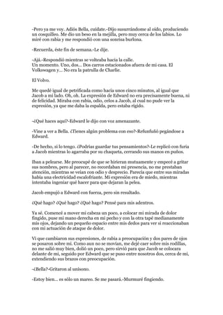 -Pero ya me voy. Adiós Bella, cuídate.-Dijo susurrándome al oído, produciendo
un cosquilleo. Me dio un beso en la mejilla, pero muy cerca de los labios. Lo
miré con rabia y me respondió con una sonrisa burlona.

-Recuerda, éste fin de semana.-Le dije.

-Ajá.-Respondió mientras se volteaba hacia la calle.
Un momento. Uno, dos… Dos carros estacionados afuera de mi casa. El
Volkswagen y… No era la patrulla de Charlie.

El Volvo.

Me quedé igual de petrificada como hacía unos cinco minutos, al igual que
Jacob a mi lado. Oh, oh. La expresión de Edward no era precisamente buena, ni
de felicidad. Miraba con rabia, odio, celos a Jacob, al cual no pude ver la
expresión, ya que me daba la espalda, pero estaba rígido.


-¿Qué haces aquí?-Edward le dijo con voz amenazante.

-Vine a ver a Bella. ¿Tienes algún problema con eso?-Refunfuñó pegándose a
Edward.

-De hecho, si lo tengo. ¿Podrías guardar tus pensamientos?-Le replicó con furia
a Jacob mientras lo agarraba por su chaqueta, cerrando sus manos en puños.

Iban a pelearse. Me preocupé de que se hirieran mutuamente y empecé a gritar
sus nombres, pero al parecer, no recordaban mi presencia, no me prestaban
atención, mientras se veían con odio y desprecio. Parecía que entre sus miradas
había una electricidad escalofriante. Mi expresión era de miedo, mientras
intentaba ingeniar qué hacer para que dejaran la pelea.

Jacob empujó a Edward con fuerza, pero sin resultado.

¿Qué hago? ¿Qué hago? ¿Qué hago? Pensé para mis adentros.

Ya sé. Comencé a mover mi cabeza un poco, a colocar mi mirada de dolor
fingido, puse mi mano derecha en mi pecho y con la otra tapé medianamente
mis ojos, dejando un pequeño espacio entre mis dedos para ver si reaccionaban
con mi actuación de ataque de dolor.

Vi que cambiaron sus expresiones, de rabia a preocupación y dos pares de ojos
se posaron sobre mí. Como aun no se movían, me dejé caer sobre mis rodillas,
no me salió muy bien, dolió un poco, pero sirvió para que Jacob se colocara
delante de mi, seguido por Edward que se puso entre nosotros dos, cerca de mi,
extendiendo sus brazos con preocupación.

-¿Bella?-Gritaron al unísono.

-Estoy bien… es sólo un mareo. Se me pasará.-Murmuré fingiendo.
 