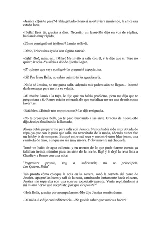 -Jessica ¿Qué te pasa?-Había gritado cómo si se estuviera muriendo, la chica esa
estaba loca.

-¡Bella! Eres tú, gracias a dios. Necesito un favor-Me dijo en voz de súplica,
hablando muy rápido.

¿Cómo consiguió mi teléfono? Jamás se lo di.

-Dime, ¿Necesitas ayuda con alguna tarea?-

-¿Ah? ¡No!, mira, es… ¡Mike! Me invitó a salir con él, y le dije que si. Pero no
quiero ir sola.-Ya sabía a donde quería llegar.

-¿Y quieres que vaya contigo?-Le pregunté expectativa.

-¡Si! Por favor Bella, no sabes cuánto te lo agradecería.

-No lo sé Jessica, no me gusta salir. Además mis padres aún no llegan…-Intenté
darle excusas para no ir a su velada.

-Mi madre llamó a la tuya, le dijo que no había problema, pero me dijo que te
preguntara a ti.-Renee estaba enterada de que socializar no era una de mis cosas
favoritas.

-Está bien. ¿Dónde nos encontramos?-Le dije resignada.

-No te preocupes Bella, yo te paso buscando a las siete. Gracias de nuevo.-Me
dijo Jessica finalizando la llamada.

Ahora debía prepararme para salir con Jessica. Nunca había sido muy dotada de
ropa, ya que con lo poco que salía, no necesitaba de la moda, además nunca fue
un hobby ir de compras. Busqué entre mi ropa y encontré unos blue jeans, una
camiseta de tiros, aunque no sea muy nueva. Y obviamente mi chaqueta.

Tomé un baño de agua caliente, y en menos de lo que pude darme cuenta ya
faltaban treinta minutos para las siete de la noche. Bajé y le dejé la cena lista a
Charlie y a Renee con una nota:

"Regresaré     pronto,      voy     a     sobrevivir,       no   se    preocupen.
Los Quiero, Bella"

Tan pronto cómo coloque la nota en la nevera, sonó la corneta del carro de
Jessica. Apagué las luces y salí de la casa, caminando lentamente hacia el carro,
Jessica me esperaba con una sonrisa expectativamente. Venía repitiéndome a
mi misma "¿Por qué aceptaste, por qué aceptaste?"

-Hola Bella, gracias por acompañarme.-Me dijo Jessica sonriéndome.

-De nada.-Le dije con indiferencia.- ¿Se puede saber que vamos a hacer?
 