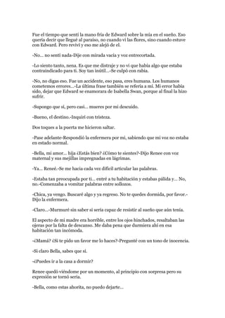 Fue el tiempo que sentí la mano fría de Edward sobre la mía en el sueño. Eso
quería decir que llegué al paraíso, no cuando vi las flores, sino cuando estuve
con Edward. Pero reviví y eso me alejó de el.

-No… no sentí nada-Dije con mirada vacía y voz entrecortada.

-Lo siento tanto, nena. Es que me distraje y no vi que había algo que estaba
contraindicado para ti. Soy tan inútil…-Se culpó con rabia.

-No, no digas eso. Fue un accidente, eso pasa, eres humana. Los humanos
cometemos errores…-La última frase también se refería a mí. Mi error había
sido, dejar que Edward se enamorara de Isabella Swan, porque al final la hizo
sufrir.

-Supongo que sí, pero casi… mueres por mi descuido.

-Bueno, el destino.-Inquirí con tristeza.

Dos toques a la puerta me hicieron saltar.

-Pase adelante-Respondió la enfermera por mi, sabiendo que mi voz no estaba
en estado normal.

-Bella, mi amor… hija ¿Estás bien? ¿Cómo te sientes?-Dijo Renee con voz
maternal y sus mejillas impregnadas en lágrimas.

-Ya… Reneé.-Se me hacia cada vez difícil articular las palabras.

-Estaba tan preocupada por ti… entré a tu habitación y estabas pálida y… No,
no.-Comenzaba a vomitar palabras entre sollozos.

-Chica, ya vengo. Buscaré algo y ya regreso. No te quedes dormida, por favor.-
Dijo la enfermera.

-Claro…-Murmuré sin saber si sería capaz de resistir al sueño que aún tenía.

El aspecto de mi madre era horrible, entre los ojos hinchados, resaltaban las
ojeras por la falta de descanso. Me daba pena que durmiera ahí en esa
habitación tan incómoda.

-¿Mamá? ¿Si te pido un favor me lo haces?-Pregunté con un tono de inocencia.

-Si claro Bella, sabes que sí.

-¿Puedes ir a la casa a dormir?

Renee quedó viéndome por un momento, al principio con sorpresa pero su
expresión se tornó seria.

-Bella, como estas ahorita, no puedo dejarte…
 