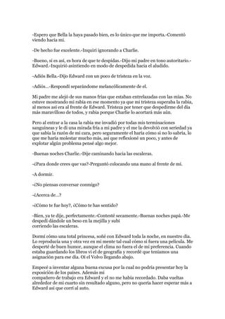 -Espero que Bella la haya pasado bien, es lo único que me importa.-Comentó
viendo hacia mi.

-De hecho fue excelente.-Inquirí ignorando a Charlie.

-Bueno, si es así, es hora de que te despidas.-Dijo mi padre en tono autoritario.-
Edward.-Inquirió asintiendo en modo de despedida hacia el aludido.

-Adiós Bella.-Dijo Edward con un poco de tristeza en la voz.

-Adiós…-Respondí separándome melancólicamente de el.

Mi padre me alejó de sus manos frías que estaban entrelazadas con las mías. No
estuve mostrando mi rabia en ese momento ya que mi tristeza superaba la rabia,
al menos así era al frente de Edward. Tristeza por tener que despedirme del día
más maravilloso de todos, y rabia porque Charlie lo acortará más aún.

Pero al entrar a la casa la rabia me invadió por todas mis terminaciones
sanguíneas y le di una mirada fría a mi padre y el me la devolvió con seriedad ya
que sabía la razón de mi cara, pero seguramente el haría cómo si no lo sabría, lo
que me haría molestar mucho más, así que reflexioné un poco, y antes de
explotar algún problema pensé algo mejor.

-Buenas noches Charlie.-Dije caminando hacia las escaleras.

-¿Para donde crees que vas?-Preguntó colocando una mano al frente de mi.

-A dormir.

-¿No piensas conversar conmigo?

-¿Acerca de…?

-¿Cómo te fue hoy?, ¿Cómo te has sentido?

-Bien, ya te dije, perfectamente.-Contesté secamente.-Buenas noches papá.-Me
despedí dándole un beso en la mejilla y subí
corriendo las escaleras.

Dormí cómo una total princesa, soñé con Edward toda la noche, en nuestro día.
Lo reproducía una y otra vez en mi mente tal cual cómo si fuera una película. Me
desperté de buen humor, aunque el clima no fuera el de mi preferencia. Cuando
estaba guardando los libros vi el de geografía y recordé que teníamos una
asignación para ese día. Oí el Volvo llegando abajo.

Empecé a inventar alguna buena excusa por la cual no podría presentar hoy la
exposición de los países. Además mi
compañero de trabajo era Edward y el no me había recordado. Daba vueltas
alrededor de mi cuarto sin resultado alguno, pero no quería hacer esperar más a
Edward así que corrí al auto.
 