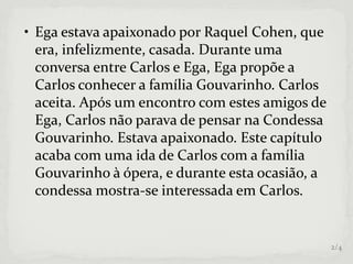 • Ega estava apaixonado por Raquel Cohen, que
era, infelizmente, casada. Durante uma
conversa entre Carlos e Ega, Ega propõe a
Carlos conhecer a família Gouvarinho. Carlos
aceita. Após um encontro com estes amigos de
Ega, Carlos não parava de pensar na Condessa
Gouvarinho. Estava apaixonado. Este capítulo
acaba com uma ida de Carlos com a família
Gouvarinho à ópera, e durante esta ocasião, a
condessa mostra-se interessada em Carlos.
2/4
 