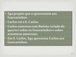 • Ega propõe que o apresentem aos
Gouvarinhos.
• Carlos vai a S. Carlos.
• Carlos conversa com Batista (criado de
quarto) sobre os Gouvarinhos e sobre
aventuras amorosas.
• Em S. Carlos, Ega apresenta Carlos aos
Gouvarinhos.
4/4
 