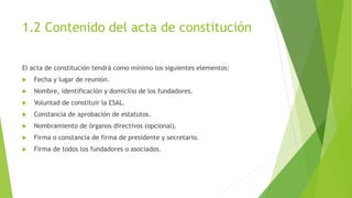 1.2 Contenido del acta de constitución
El acta de constitución tendrá como mínimo los siguientes elementos:
 Fecha y lugar de reunión.
 Nombre, identificación y domicilio de los fundadores.
 Voluntad de constituir la ESAL.
 Constancia de aprobación de estatutos.
 Nombramiento de órganos directivos (opcional).
 Firma o constancia de firma de presidente y secretario.
 Firma de todos los fundadores o asociados.
 