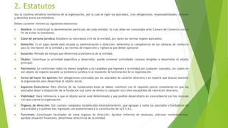 2. Estatutos
Son la columna vertebral normativa de la organización, por la cual se rigen los asociados, crea obligaciones, responsabilidades, deberes
y derechos entre sus miembros.
Deben contener mínimo los siguientes elementos:
 Nombre: lo constituye la denominación particular de cada entidad, la cual debe ser consultada ante Cámara de Comercio con el
fin de evitar la homónima.
 Clase de persona jurídica: Establece la naturaleza civil de la entidad, por tanto las normas legales aplicables.
 Domicilio: Es el lugar donde está situada su administración o dirección; determina la competencia de las cámaras de comercio
para la inscripción de la entidad y las normas de inspección y vigilancia que deben aplicarse.
 Duración: Periodo de tiempo que determina la existencia de la entidad.
 Objeto: Constituye la actividad específica a desarrollar, puede contener actividades conexas dirigidas a desarrollar el objeto
principal.
 Patrimonio: Lo conforman todos los bienes tangibles y no tangibles que ingresen a la entidad por cualquier concepto, los cuales no
son objeto de reparto durante su existencia jurídica ni al momento de terminación de la organización.
 forma de hacer los aportes: Son obligaciones contraídas por los asociados de carácter dinerario o en especie que buscan sostener
la organización para desarrollar el objeto social.
 Aspectos financieros: Para efectos de las fundaciones estas se deben constituir con el requisito previo consistente en que los
asociados dejan a disposición de la fundación una suma de dinero o cualquier otro bien susceptible de valoración dineraria.
 Viabilidad: Hace referencia a que el objeto social este determinado y sea posible desarrollarlo en concordancia con los recursos
con que cuenta la organización.
 Órganos de dirección: Son cuerpos colegiados establecidos estatutariamente, que agrupan a todos los asociados o fundadores de
una entidad y a quienes han ingresado con posterioridad a la constitución de la E.S.A.L.
 Funciones: Constituyen facultades de estos órganos de dirección: Aprobar reformas de estatutos, efectuar nombramientos,
aprobar situación financiera, determinar directrices de la entidad.
 