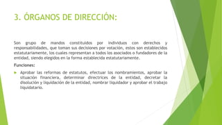3. ÓRGANOS DE DIRECCIÓN:
Son grupo de mandos constituidos por individuos con derechos y
responsabilidades, que toman sus decisiones por votación, estos son establecidos
estatutariamente, los cuales representan a todos los asociados o fundadores de la
entidad, siendo elegidos en la forma establecida estatutariamente.
Funciones:
 Aprobar las reformas de estatutos, efectuar los nombramientos, aprobar la
situación financiera, determinar directrices de la entidad, decretar la
disolución y liquidación de la entidad, nombrar liquidador y aprobar el trabajo
liquidatario.
 