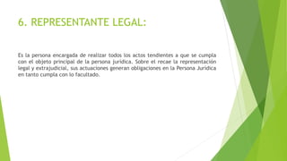 6. REPRESENTANTE LEGAL:
Es la persona encargada de realizar todos los actos tendientes a que se cumpla
con el objeto principal de la persona jurídica. Sobre el recae la representación
legal y extrajudicial, sus actuaciones generan obligaciones en la Persona Jurídica
en tanto cumpla con lo facultado.
 