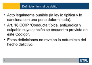 Definición formal de delito
3
• Acto legalmente punible (la ley lo tipifica y lo
sanciona con una pena determinada).
• Art. 18 COIP “Conducta típica, antijurídica y
culpable cuya sanción se encuentra prevista en
este Código”.
• Estas definiciones no revelan la naturaleza del
hecho delictivo.
 