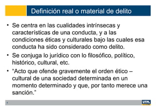 Definición real o material de delito
• Se centra en las cualidades intrínsecas y
características de una conducta, y a las
condiciones éticas y culturales bajo las cuales esa
conducta ha sido considerado como delito.
• Se conjuga lo jurídico con lo filosófico, político,
histórico, cultural, etc.
• “Acto que ofende gravemente el orden ético –
cultural de una sociedad determinada en un
momento determinado y que, por tanto merece una
sanción.”
4
 