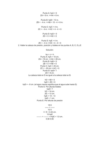 Punto A: hpA = 0
ZA = 6 m. =>hA = 6 m.
Punto B: hpB = 10 m.
ZB = - 4 m. =>hB = 10 - 4 = 6 m.
Punto C: hpC = 4 m.
ZC = - 4 m. =>hC = 4 - 4 = 0
Punto D: hpD = 0
ZD = 0 =>hD = 0
Punto E: hpE = 4 m.
ZE = - 4 m =>hE = 4 - 4 = 0
2. Hallar la cabeza de presión, posición y totales en los puntos A, B, C, D y E
Solución:
hp + z = h
Punto A: hpA = 10 cm.
ZA = 18 cm. =>hA = 28 cm.
Punto B: hpB = 0
ZB = 0 =>hB = 0
Punto C: hpC = 20 cm.
ZC = - 20 cm =>hC = 0
Punto D: hpD= ?
ZD = 8 cm.
La cabeza total en D es igual a la cabeza total en B.
hD = hB = 0
hpD = ZD = 0
hpD = - 8 cm. (el signo menos significa que el agua sube hasta D)
Punto E: Por alturas totales:
hpE= ?
hE = 14 cm.
ZE = 13 cm.
hpE = 14 - 13
hpE = 1 cm.
Punto E: Por alturas de presión
18 8
------ = ------
10 X
=> X = 4.44 cm.
10 hpE
-------- = -------- =>hpE = 1.0 cm.
5.56 0.56
 
