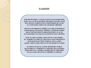 EL ALBATROS
POR DISTRAERSE, A VECES, SUELEN LOS MARINEROS
DAR CAZAA LOS ALBATROS, GRANDES AVES DEL MAR,
QUE SIGUEN, INDOLENTES COMPAÑEROS DE VIAJE,
AL NAVÍO SURCANDO LOS AMARGOS ABISMOS.
APENAS LOS ARROJAN SOBRE LAS TABLAS HÚMEDAS,
ESTOS REYES CELESTES, TORPES YAVERGONZADOS,
DEJAN PENOSAMENTE ARRASTRANDO LAS ALAS,
SUS GRANDES ALAS BLANCAS SEMEJANTES A REMOS.
ESTE ALADO VIAJERO, ¡QUÉ INÚTILY QUÉ DÉBIL!
ÉL, OTRORA TAN BELLO, ¡QUÉ FEO Y QUÉ GROTESCO!
¡ÉSTE QUEMA SU PICO, SÁDICO, CON LA PIPA,
AQUÉL, MIMA COJEANDO AL PLANEADOR INVÁLIDO!
EL POETA ES IGUALA ESTE SEÑOR DEL NUBLO
QUE HABITA LA TORMENTAY RÍE DEL BALLESTERO.
EXILIADO EN LA TIERRA, SUFRIENDO EL GRITERÍO,
SUS ALAS DE GIGANTE LE IMPIDEN CAMINAR.
 