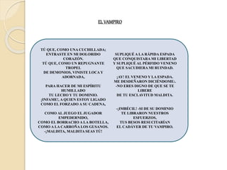 EL VAMPIRO
TÚ QUE, COMO UNA CUCHILLADA;
ENTRASTE EN MI DOLORIDO
CORAZÓN.
TÚ QUE, COMO UN REPUGNANTE
TROPEL
DE DEMONIOS, VINISTE LOCA Y
ADORNADA,
PARA HACER DE MI ESPÍRITU
HUMILLADO
TU LECHO Y TU DOMINIO.
¡INFAME!, A QUIEN ESTOY LIGADO
COMO EL FORZADO A SU CADENA,
COMO AL JUEGO EL JUGADOR
EMPEDERNIDO,
COMO EL BORRACHO A LA BOTELLA,
COMO A LA CARROÑA LOS GUSANOS.
-¡MALDITA, MALDITA SEAS TÚ!
SUPLIQUÉ A LA RÁPIDA ESPADA
QUE CONQUISTARA MI LIBERTAD
Y SUPLIQUÉ AL PÉRFIDO VENENO
QUE SACUDIERA MI RUINDAD.
¡AY! EL VENENO Y LA ESPADA.
ME DESDEÑARON DICIÉNDOME:.
-NO ERES DIGNO DE QUE SE TE
LIBERE
DE TU ESCLAVITUD MALDITA.
-¡IMBÉCIL! -SI DE SU DOMINIO
TE LIBRARON NUESTROS
ESFUERZOS,
TUS BESOS RESUCITARÍAN
EL CADÁVER DE TU VAMPIRO.
 