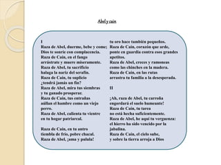 Abely cain
I
Raza de Abel, duerme, bebe y come;
Dios te sonríe con complacencia.
Raza de Caín, en el fango
arrástrate y muere míseramente.
Raza de Abel, tu sacrificio
halaga la nariz del serafín.
Raza de Caín, tu suplicio
¿tendrá jamás un fin?
Raza de Abel, mira tus siembras
y tu ganado prosperar.
Raza de Caín, tus entrañas
aúllan el hambre como un viejo
perro.
Raza de Abel, calienta tu vientre
en tu hogar patriarcal.
Raza de Caín, en tu antro
tiembla de frío, pobre chacal.
Raza de Abel, ¡ama y pulula!
tu oro hace también pequeños.
Raza de Caín, corazón que arde,
ponte en guardia contra esos grandes
apetitos.
Raza de Abel, creces y ramoneas
como las chinches en la madera.
Raza de Caín, en las rutas
arrastra tu familia a la desesperada.
II
¡Ah, raza de Abel, tu carroña
engordará el suelo humeante!
Raza de Caín, tu tarea
no está hecha suficientemente.
Raza de Abel, he aquí tu verguenza:
el hierro ha sido vencido por la
jabalina.
Raza de Caín, el cielo sube,
y sobre la tierra arroja a Dios
 