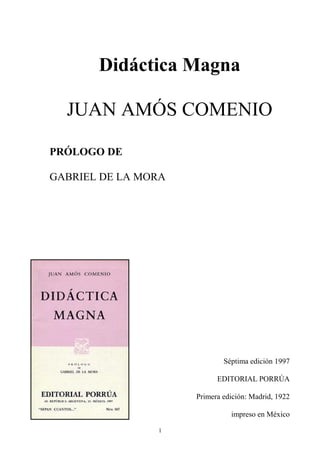 1
Didáctica Magna
JUAN AMÓS COMENIO
PRÓLOGO DE
GABRIEL DE LA MORA
Séptima edición 1997
EDITORIAL PORRÚA
Primera edición: Madrid, 1922
impreso en México
 