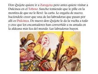 Don Quijote quiere ir a Zaragoza pero antes quiere visitar a 
Dulcinea en el Toboso. Sancho temiendo que le pille en la 
mentira de que no le llevó la carta. Le engaña de nuevo, 
haciéndole creer que una de las labradoras que pasan por 
allí es Dulcinea. De nuevo don Quijote le da la vuelta a todo 
y cree que los encantadores han convertido a su amada en 
la aldeana más fea del mundo. Las labradoras huyen. 
 
