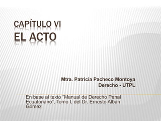 CAPÍTULO VI
EL ACTO
Mtra. Patricia Pacheco Montoya
Derecho - UTPL
En base al texto “Manual de Derecho Penal
Ecuatoriano”, Tomo I, del Dr. Ernesto Albán
Gómez
 