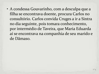 • A condessa Gouvarinho, com a desculpa que a
filha se encontrava doente, procura Carlos no
consultório. Carlos convida Cruges a ir a Sintra
no dia seguinte, pois tomara conhecimento,
por intermédio de Taveira, que Maria Eduarda
aí se encontrava na companhia de seu marido e
de Dâmaso.
2/4
 