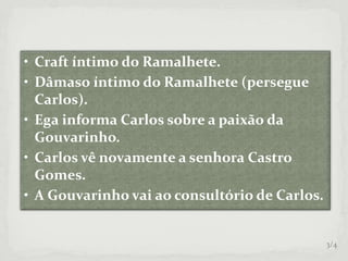 • Craft íntimo do Ramalhete.
• Dâmaso íntimo do Ramalhete (persegue
Carlos).
• Ega informa Carlos sobre a paixão da
Gouvarinho.
• Carlos vê novamente a senhora Castro
Gomes.
• A Gouvarinho vai ao consultório de Carlos.
3/4
 