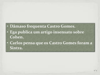 • Dâmaso frequenta Castro Gomes.
• Ega publica um artigo insensato sobre
Cohen.
• Carlos pensa que os Castro Gomes foram a
Sintra.
4/4
 